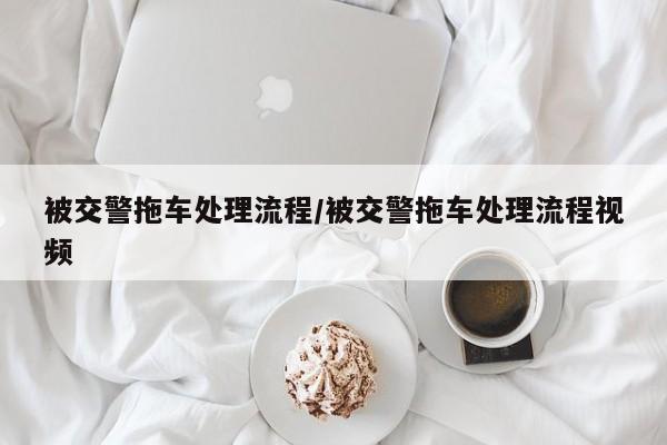 被交警拖车处理流程/被交警拖车处理流程视频