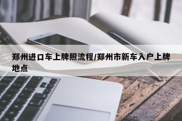郑州进口车上牌照流程/郑州市新车入户上牌地点