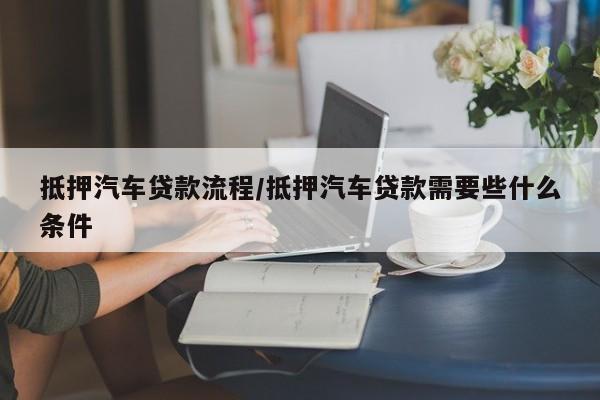 抵押汽车贷款流程/抵押汽车贷款需要些什么条件