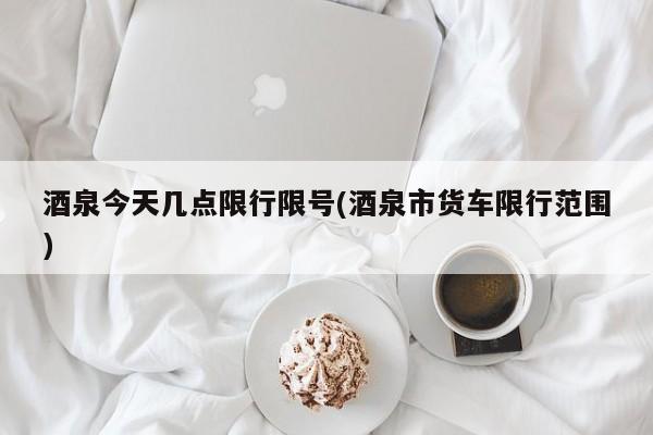 酒泉今天几点限行限号(酒泉市货车限行范围)