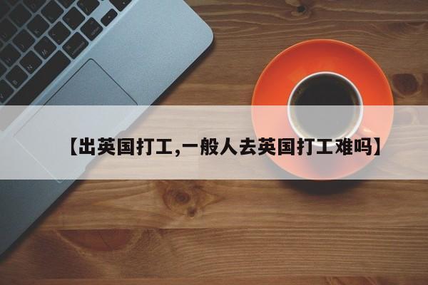 【出英国打工,一般人去英国打工难吗】