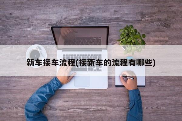 新车接车流程(接新车的流程有哪些)