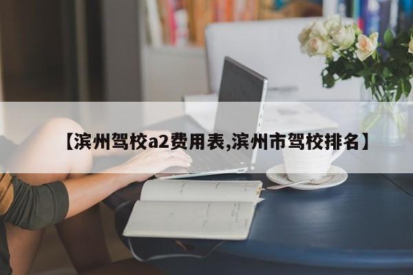 【滨州驾校a2费用表,滨州市驾校排名】