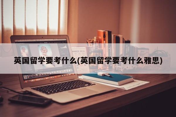 英国留学要考什么(英国留学要考什么雅思)