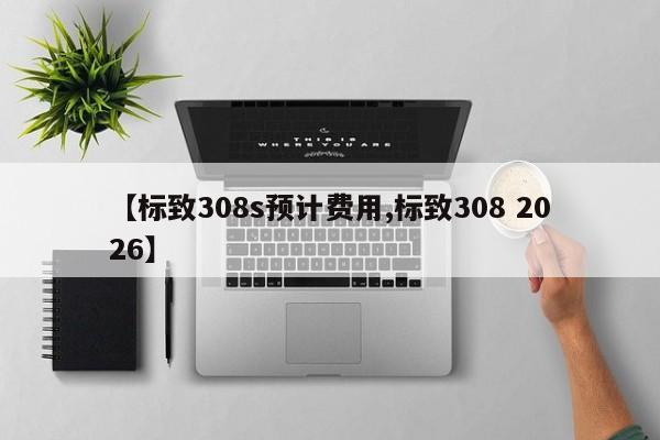 【标致308s预计费用,标致308 2026】