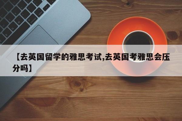 【去英国留学的雅思考试,去英国考雅思会压分吗】