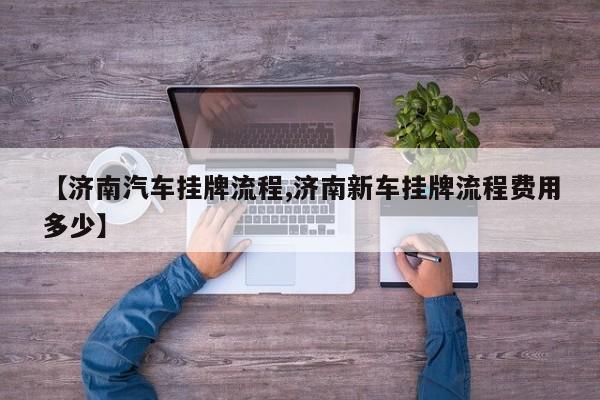 【济南汽车挂牌流程,济南新车挂牌流程费用多少】