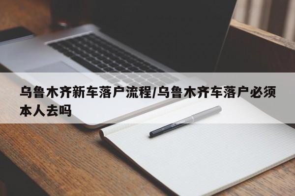 乌鲁木齐新车落户流程/乌鲁木齐车落户必须本人去吗
