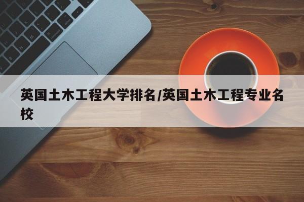 英国土木工程大学排名/英国土木工程专业名校