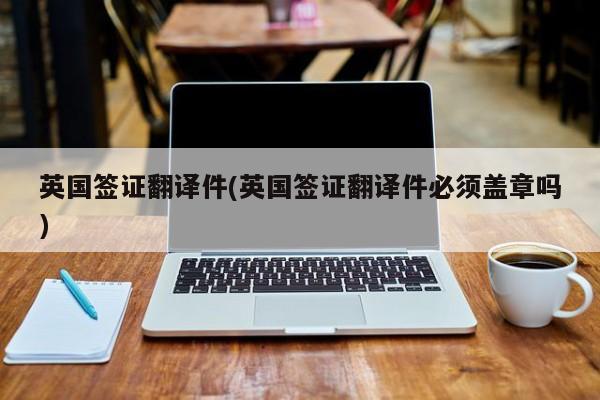 英国签证翻译件(英国签证翻译件必须盖章吗)