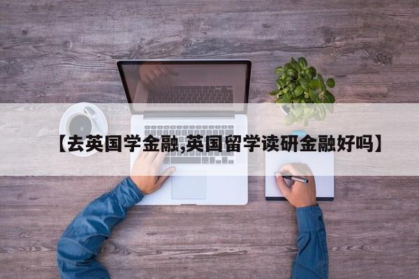 【去英国学金融,英国留学读研金融好吗】