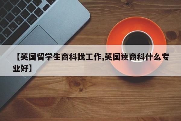 【英国留学生商科找工作,英国读商科什么专业好】