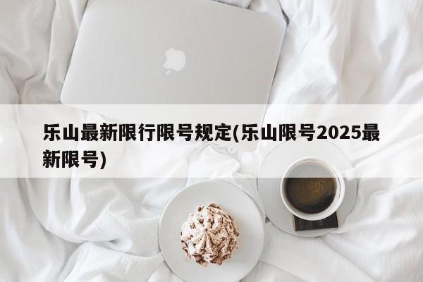 乐山最新限行限号规定(乐山限号2025最新限号)