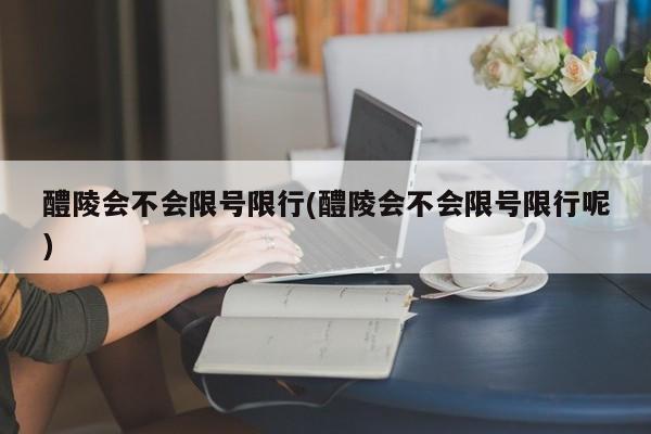 醴陵会不会限号限行(醴陵会不会限号限行呢)