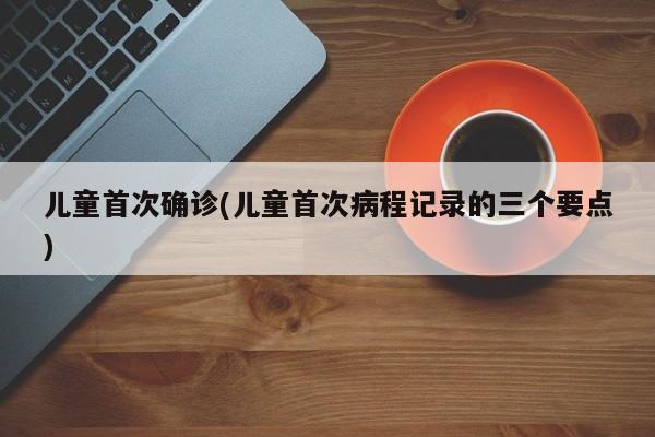 儿童首次确诊(儿童首次病程记录的三个要点)