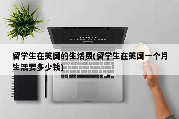 留学生在英国的生活费(留学生在英国一个月生活要多少钱)