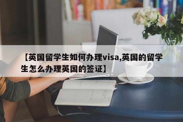 【英国留学生如何办理visa,英国的留学生怎么办理英国的签证】