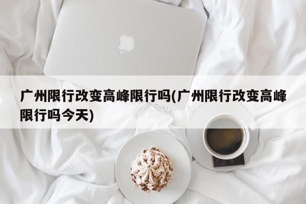 广州限行改变高峰限行吗(广州限行改变高峰限行吗今天)