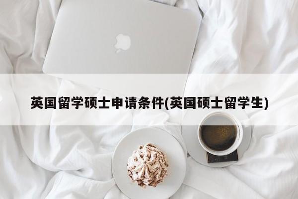 英国留学硕士申请条件(英国硕士留学生)