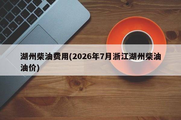湖州柴油费用(2026年7月浙江湖州柴油油价)