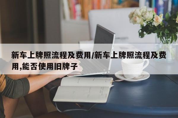 新车上牌照流程及费用/新车上牌照流程及费用,能否使用旧牌子