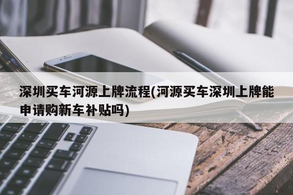 深圳买车河源上牌流程(河源买车深圳上牌能申请购新车补贴吗)