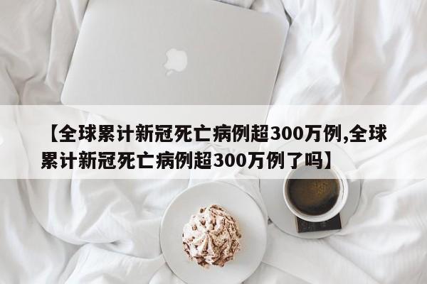 【全球累计新冠死亡病例超300万例,全球累计新冠死亡病例超300万例了吗】