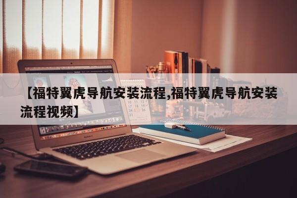 【福特翼虎导航安装流程,福特翼虎导航安装流程视频】