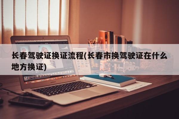 长春驾驶证换证流程(长春市换驾驶证在什么地方换证)