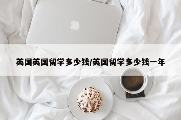 英国英国留学多少钱/英国留学多少钱一年