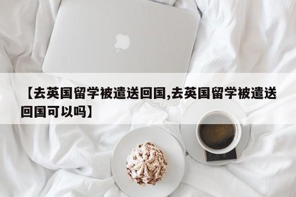 【去英国留学被遣送回国,去英国留学被遣送回国可以吗】