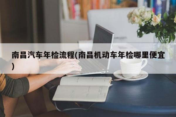 南昌汽车年检流程(南昌机动车年检哪里便宜)