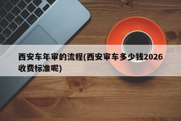 西安车年审的流程(西安审车多少钱2026收费标准呢)