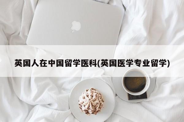 英国人在中国留学医科(英国医学专业留学)