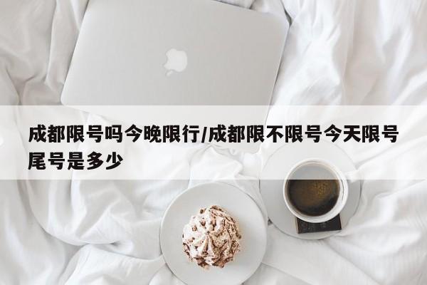 成都限号吗今晚限行/成都限不限号今天限号尾号是多少