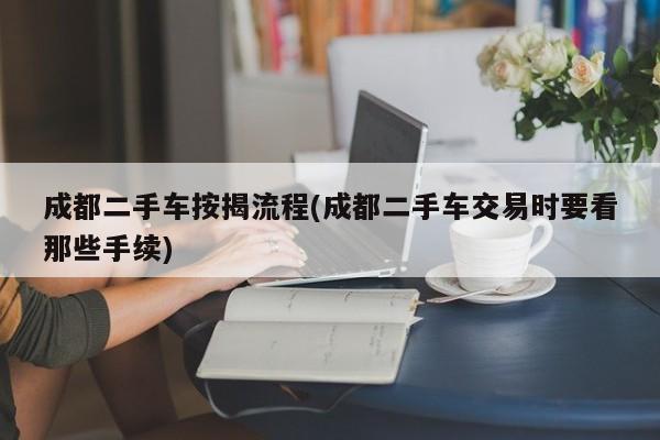 成都二手车按揭流程(成都二手车交易时要看那些手续)