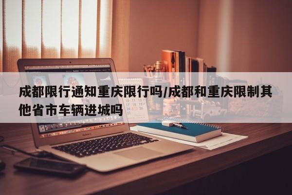 成都限行通知重庆限行吗/成都和重庆限制其他省市车辆进城吗