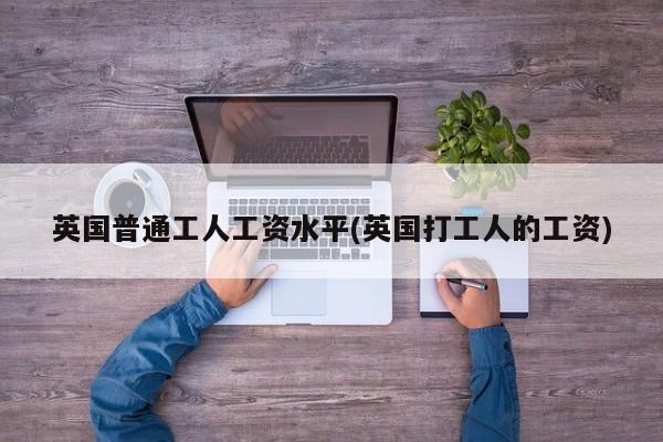 英国普通工人工资水平(英国打工人的工资)