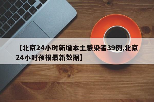 【北京24小时新增本土感染者39例,北京24小时预报最新数据】