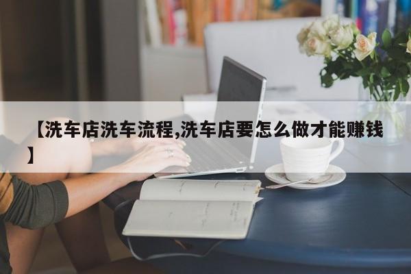 【洗车店洗车流程,洗车店要怎么做才能赚钱】