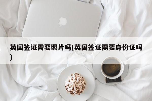 英国签证需要照片吗(英国签证需要身份证吗)