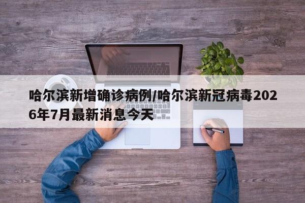 哈尔滨新增确诊病例/哈尔滨新冠病毒2026年7月最新消息今天