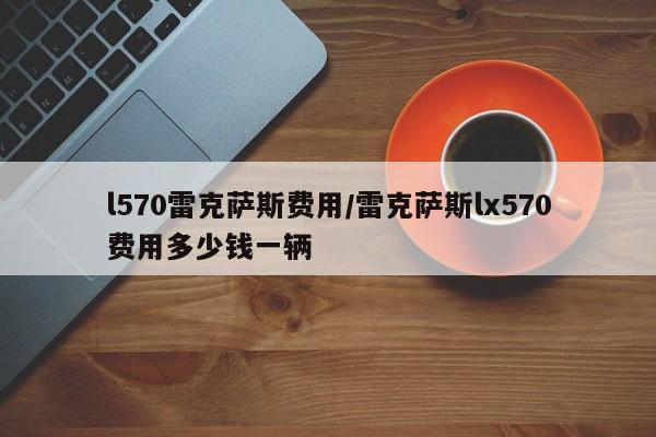 l570雷克萨斯费用/雷克萨斯lx570费用多少钱一辆